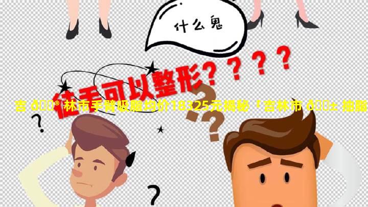 吉 💮 林市手臂吸脂均价18325元揭秘「吉林市 🐱 抽脂手术价格是多少」